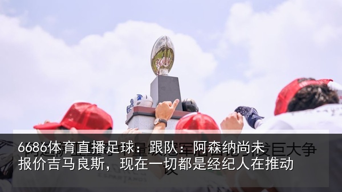 6686体育直播足球:跟队:阿森相关情况斯,现在一切都是经纪人在推动