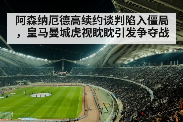 阿森纳厄德高续约谈判陷入僵局，皇马曼城虎视眈眈引发争夺战