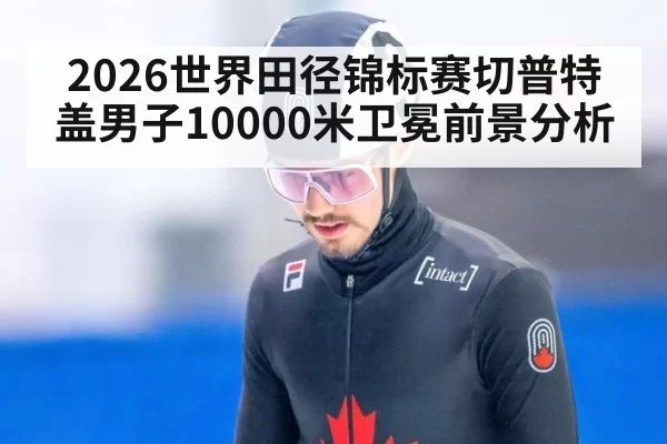 2026世界田径锦标赛切普特盖男子10000米卫冕前景分析